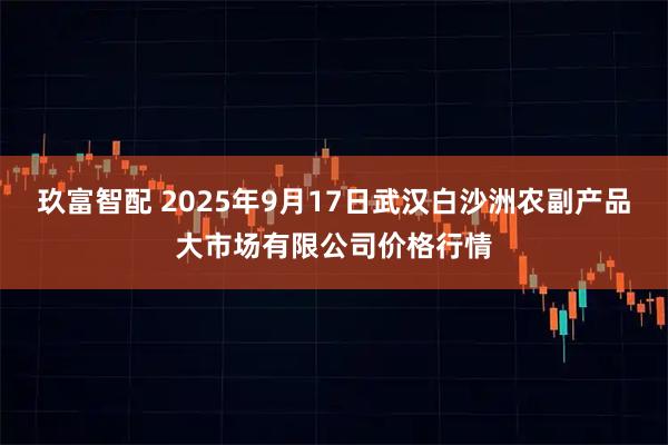 玖富智配 2025年9月17日武汉白沙洲农副产品大市场有限公司价格行情