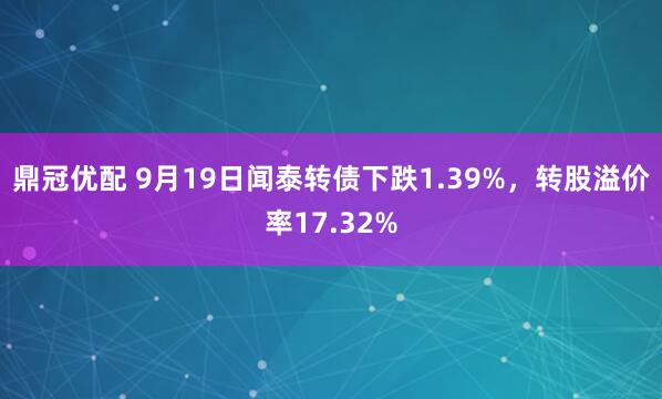 鼎冠优配 9月19日闻泰转债下跌1.39%，转股溢价率17.32%