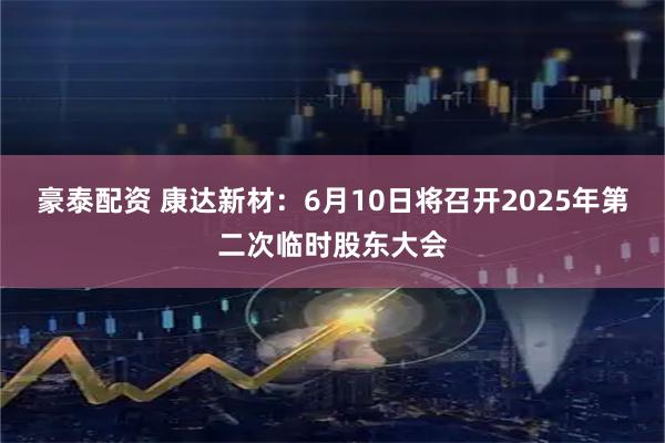 豪泰配资 康达新材：6月10日将召开2025年第二次临时股东大会