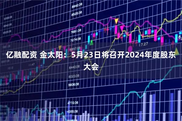 亿融配资 金太阳：5月23日将召开2024年度股东大会