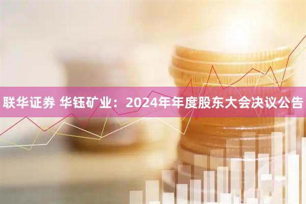 联华证券 华钰矿业：2024年年度股东大会决议公告