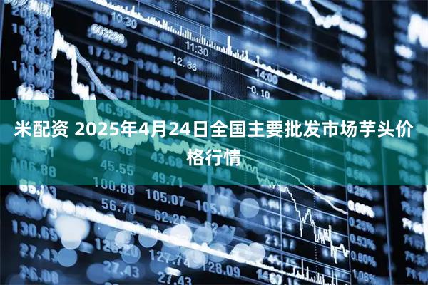 米配资 2025年4月24日全国主要批发市场芋头价格行情