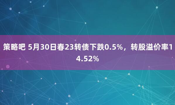 策略吧 5月30日春23转债下跌0.5%，转股溢价率14.52%