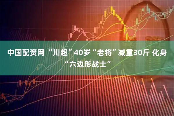 中国配资网 “川超”40岁“老将”减重30斤 化身“六边形战士”