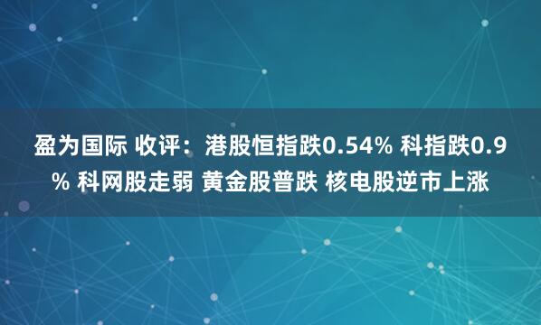 盈为国际 收评：港股恒指跌0.54% 科指跌0.9% 科网股走弱 黄金股普跌 核电股逆市上涨