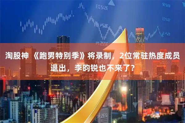 淘股神 《跑男特别季》将录制，2位常驻热度成员退出，李昀锐也不来了？