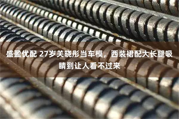 盛盈优配 27岁关晓彤当车模，西装裙配大长腿吸睛到让人看不过来