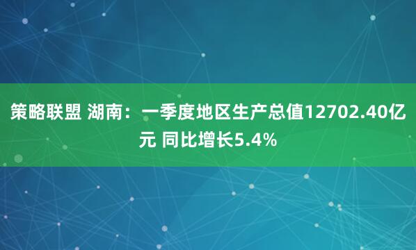 策略联盟 湖南：一季度地区生产总值12702.40亿元 同比增长5.4%