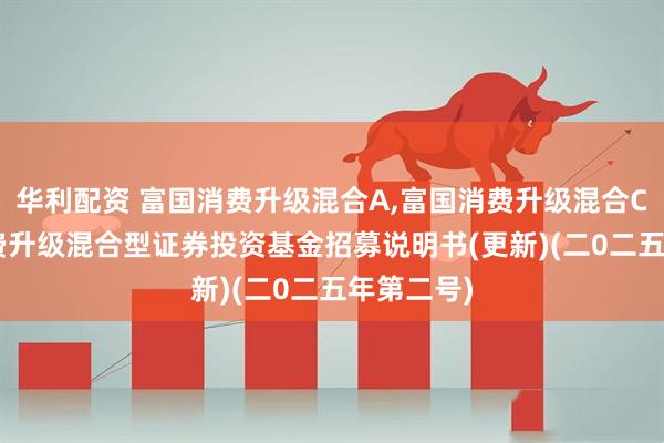 华利配资 富国消费升级混合A,富国消费升级混合C: 富国消费升级混合型证券投资基金招募说明书(更新)(二0二五年第二号)