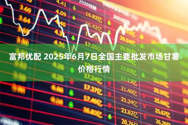 富邦优配 2025年6月7日全国主要批发市场甘薯价格行情