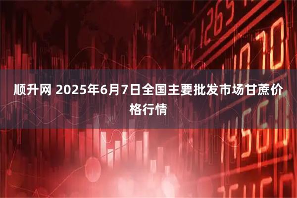 顺升网 2025年6月7日全国主要批发市场甘蔗价格行情