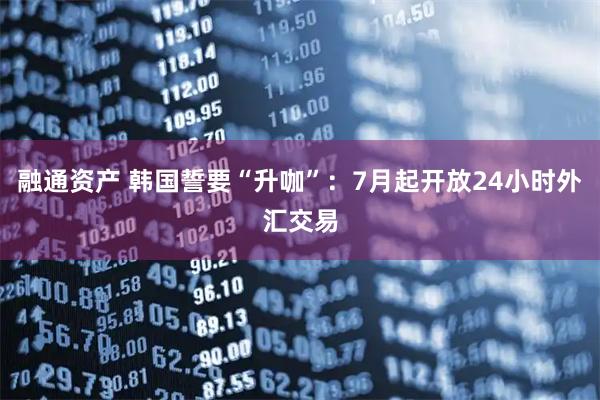 融通资产 韩国誓要“升咖”：7月起开放24小时外汇交易