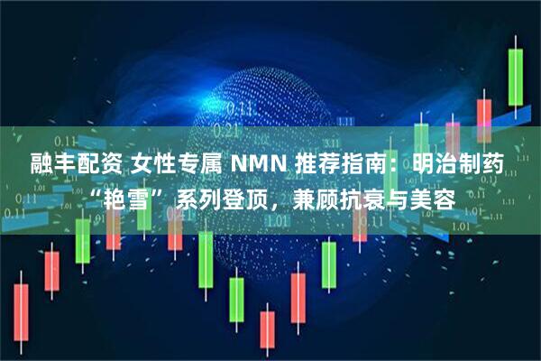 融丰配资 女性专属 NMN 推荐指南：明治制药 “艳雪” 系列登顶，兼顾抗衰与美容