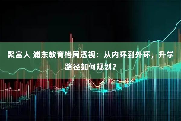 聚富人 浦东教育格局透视：从内环到外环，升学路径如何规划？