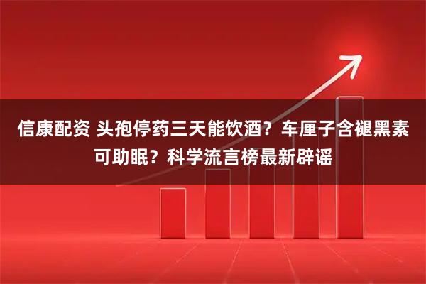 信康配资 头孢停药三天能饮酒？车厘子含褪黑素可助眠？科学流言榜最新辟谣
