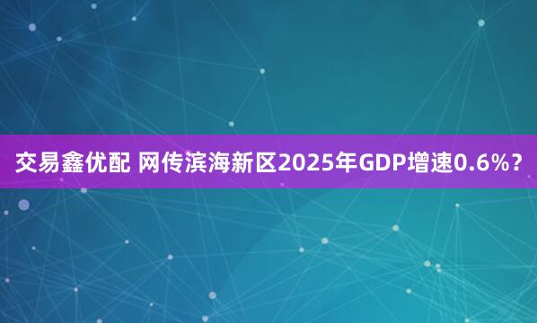 交易鑫优配 网传滨海新区2025年GDP增速0.6%？