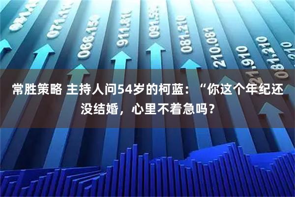 常胜策略 主持人问54岁的柯蓝：“你这个年纪还没结婚，心里不着急吗？