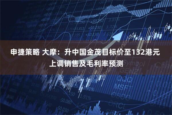申捷策略 大摩：升中国金茂目标价至132港元 上调销售及毛利率预测
